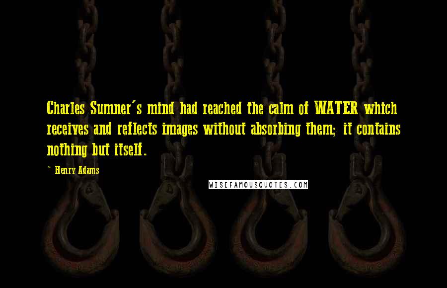 Henry Adams Quotes: Charles Sumner's mind had reached the calm of WATER which receives and reflects images without absorbing them; it contains nothing but itself.