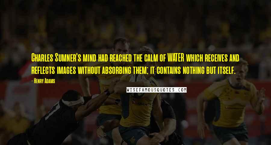 Henry Adams Quotes: Charles Sumner's mind had reached the calm of WATER which receives and reflects images without absorbing them; it contains nothing but itself.