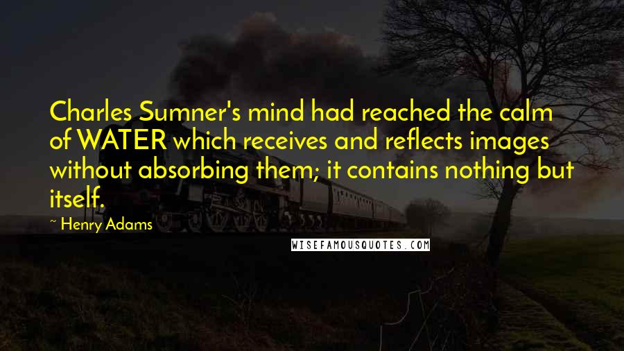 Henry Adams Quotes: Charles Sumner's mind had reached the calm of WATER which receives and reflects images without absorbing them; it contains nothing but itself.