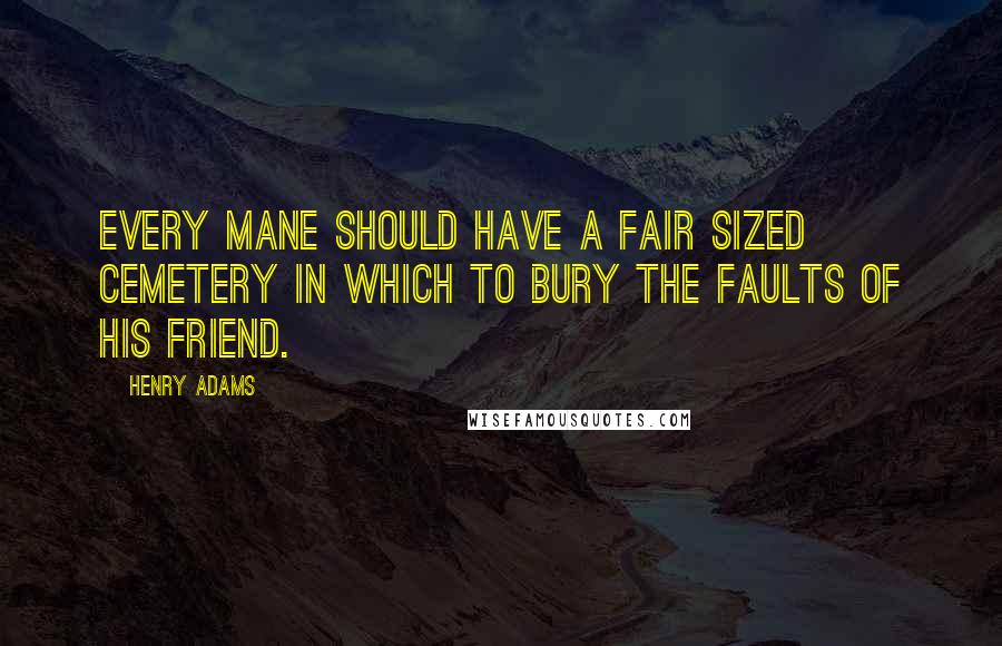 Henry Adams Quotes: Every mane should have a fair sized cemetery in which to bury the faults of his friend.
