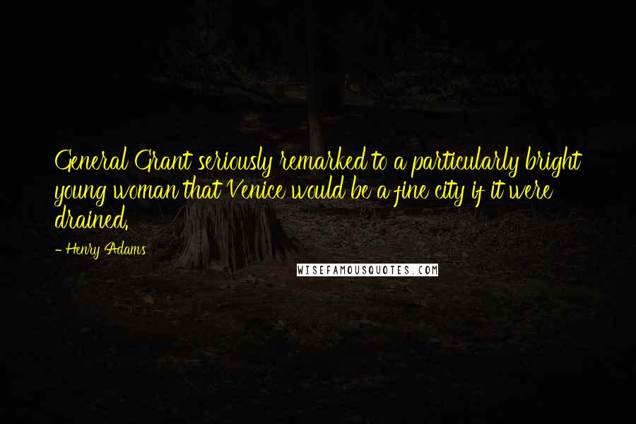 Henry Adams Quotes: General Grant seriously remarked to a particularly bright young woman that Venice would be a fine city if it were drained.