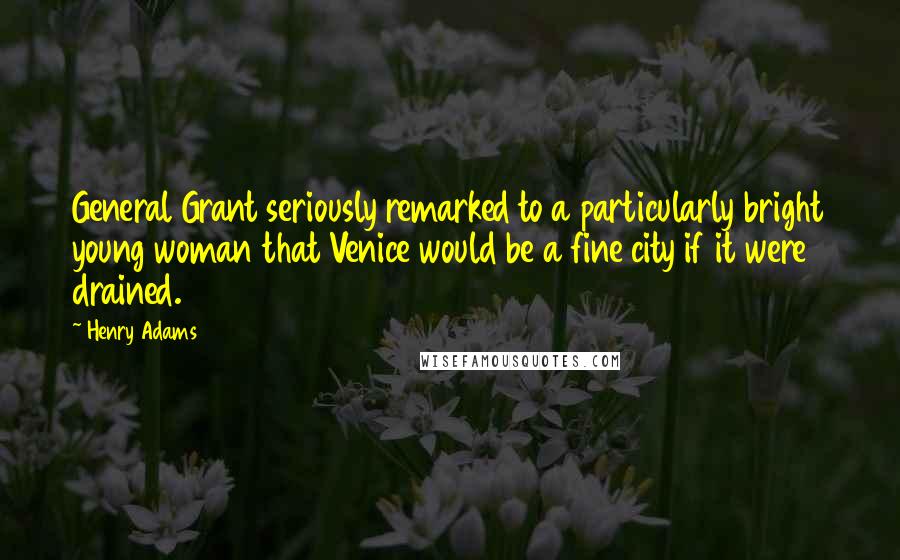 Henry Adams Quotes: General Grant seriously remarked to a particularly bright young woman that Venice would be a fine city if it were drained.