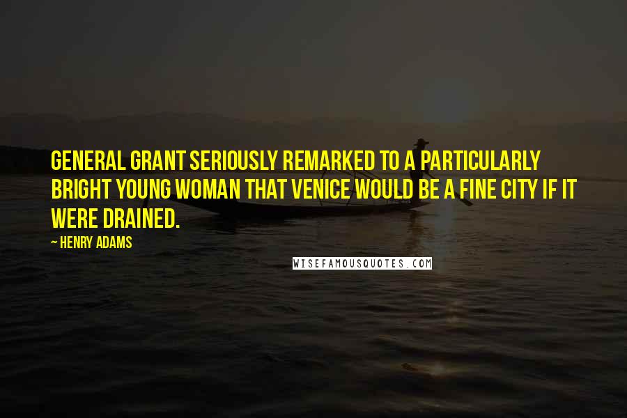 Henry Adams Quotes: General Grant seriously remarked to a particularly bright young woman that Venice would be a fine city if it were drained.