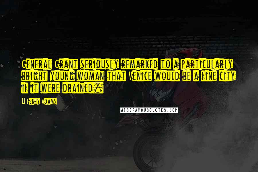 Henry Adams Quotes: General Grant seriously remarked to a particularly bright young woman that Venice would be a fine city if it were drained.