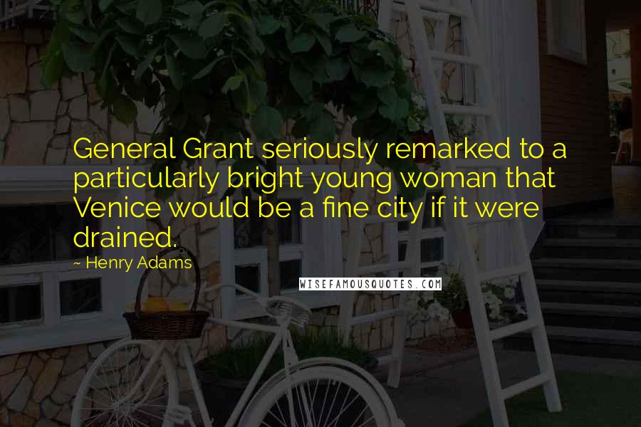 Henry Adams Quotes: General Grant seriously remarked to a particularly bright young woman that Venice would be a fine city if it were drained.