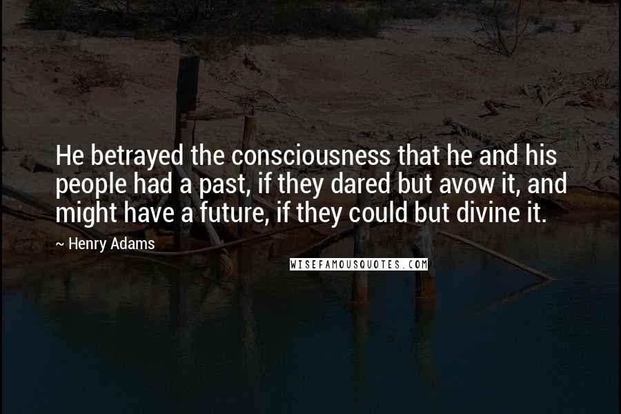 Henry Adams Quotes: He betrayed the consciousness that he and his people had a past, if they dared but avow it, and might have a future, if they could but divine it.