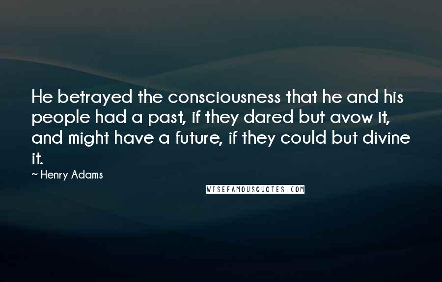 Henry Adams Quotes: He betrayed the consciousness that he and his people had a past, if they dared but avow it, and might have a future, if they could but divine it.