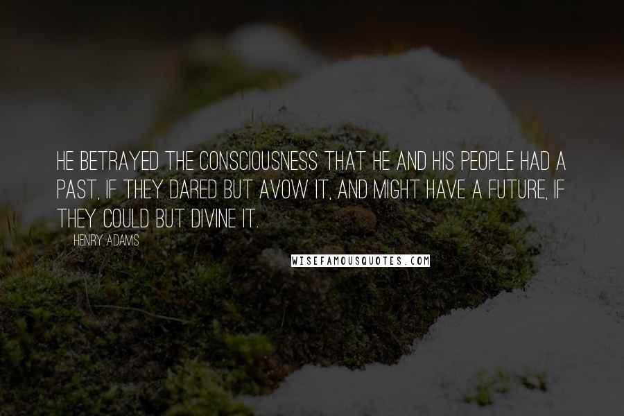 Henry Adams Quotes: He betrayed the consciousness that he and his people had a past, if they dared but avow it, and might have a future, if they could but divine it.