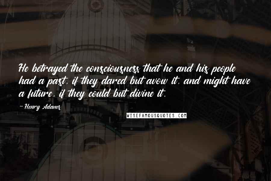 Henry Adams Quotes: He betrayed the consciousness that he and his people had a past, if they dared but avow it, and might have a future, if they could but divine it.