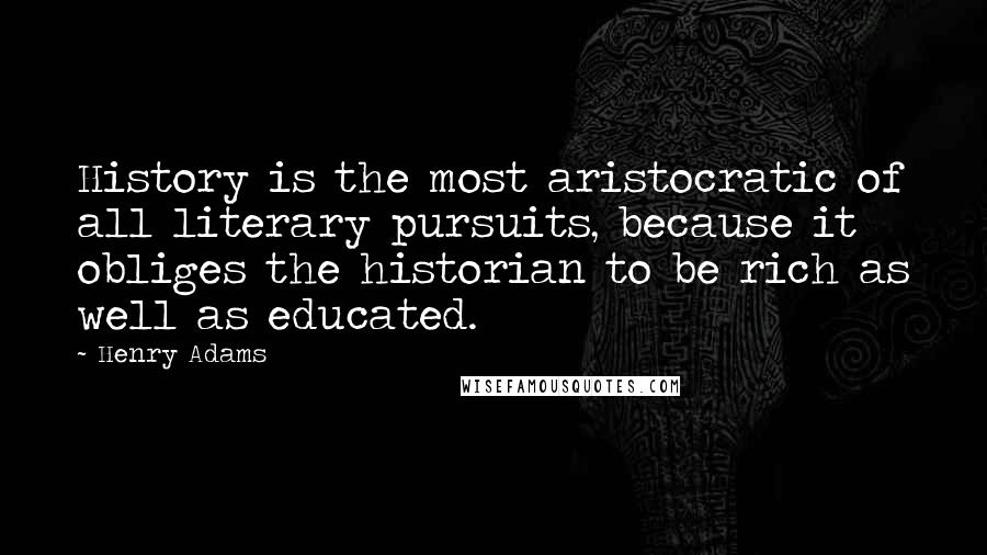 Henry Adams Quotes: History is the most aristocratic of all literary pursuits, because it obliges the historian to be rich as well as educated.