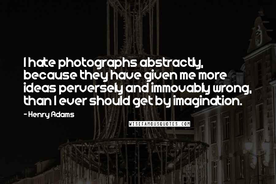 Henry Adams Quotes: I hate photographs abstractly, because they have given me more ideas perversely and immovably wrong, than I ever should get by imagination.