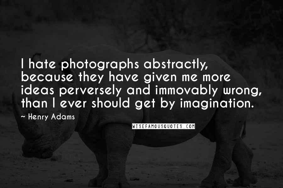 Henry Adams Quotes: I hate photographs abstractly, because they have given me more ideas perversely and immovably wrong, than I ever should get by imagination.
