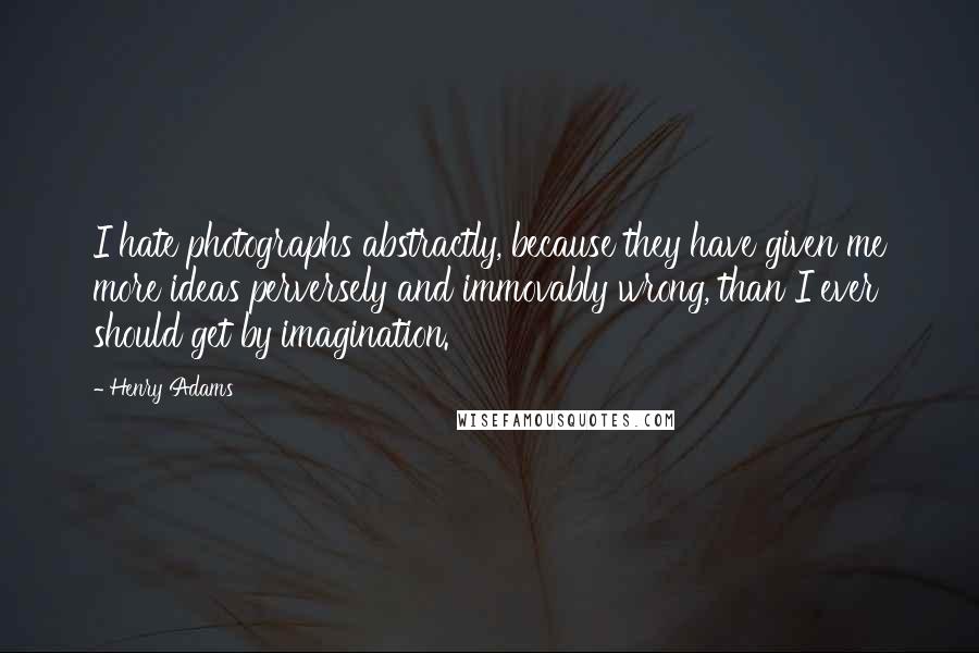 Henry Adams Quotes: I hate photographs abstractly, because they have given me more ideas perversely and immovably wrong, than I ever should get by imagination.