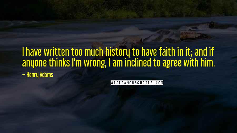 Henry Adams Quotes: I have written too much history to have faith in it; and if anyone thinks I'm wrong, I am inclined to agree with him.