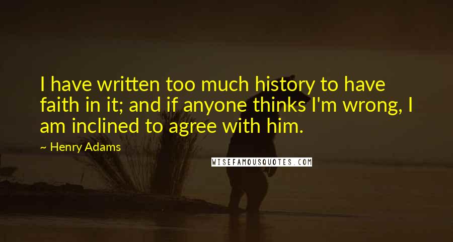 Henry Adams Quotes: I have written too much history to have faith in it; and if anyone thinks I'm wrong, I am inclined to agree with him.