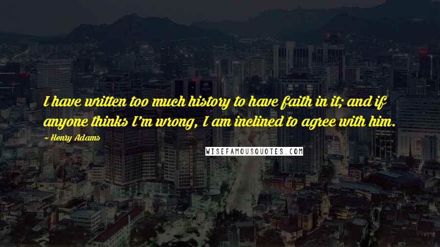 Henry Adams Quotes: I have written too much history to have faith in it; and if anyone thinks I'm wrong, I am inclined to agree with him.