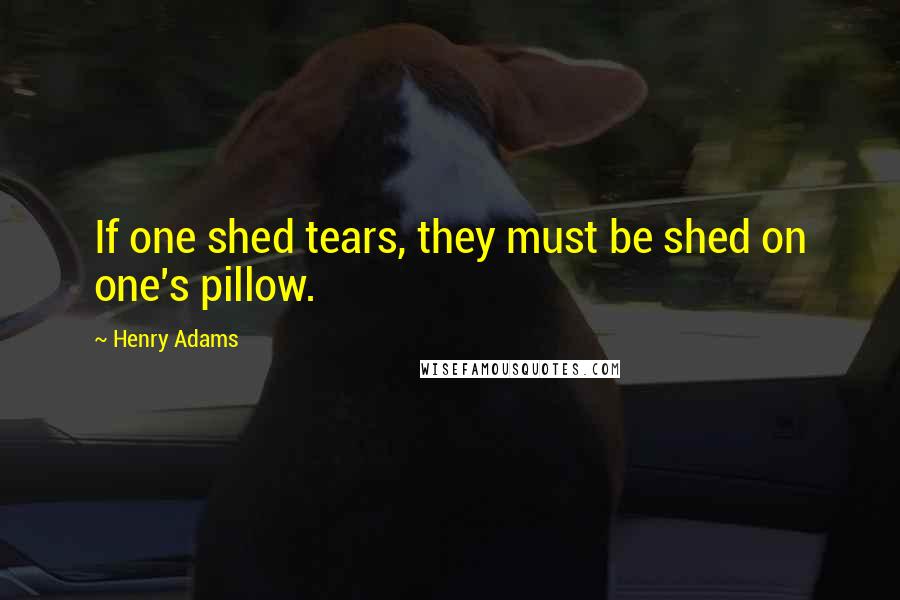 Henry Adams Quotes: If one shed tears, they must be shed on one's pillow.