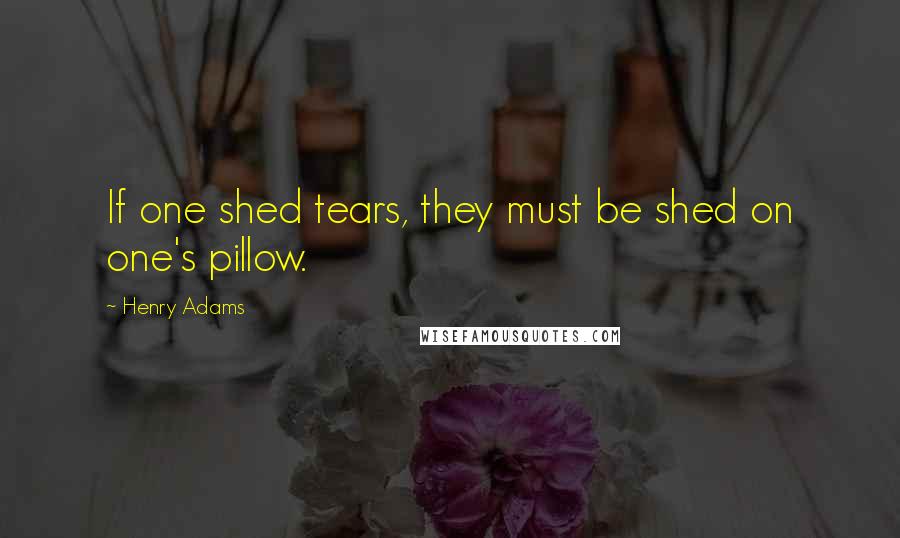 Henry Adams Quotes: If one shed tears, they must be shed on one's pillow.