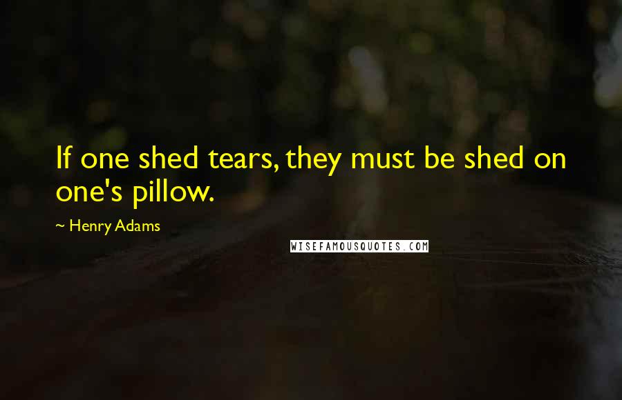 Henry Adams Quotes: If one shed tears, they must be shed on one's pillow.