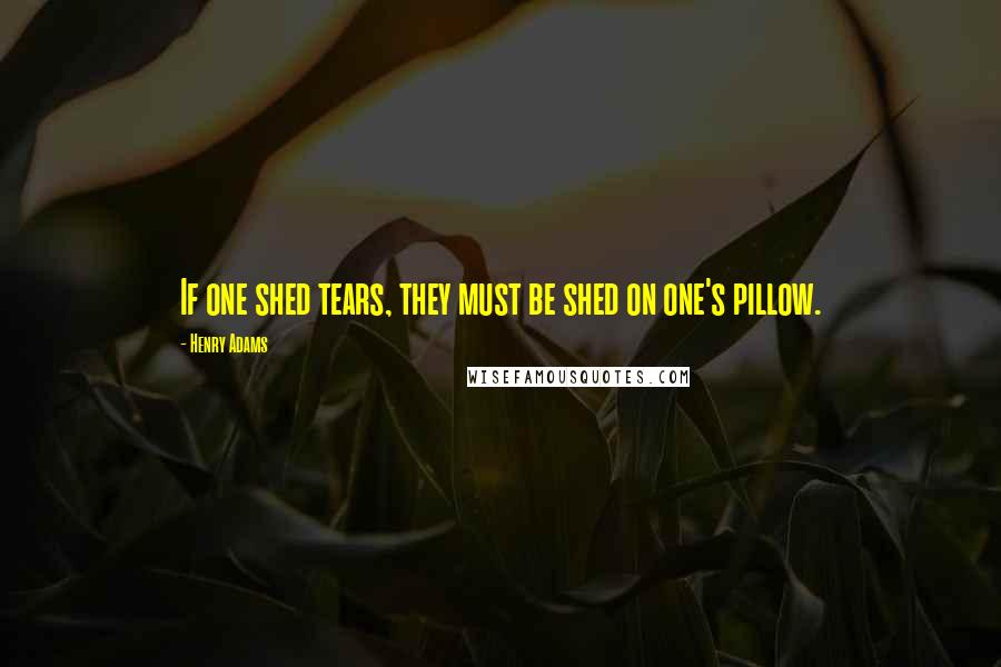 Henry Adams Quotes: If one shed tears, they must be shed on one's pillow.