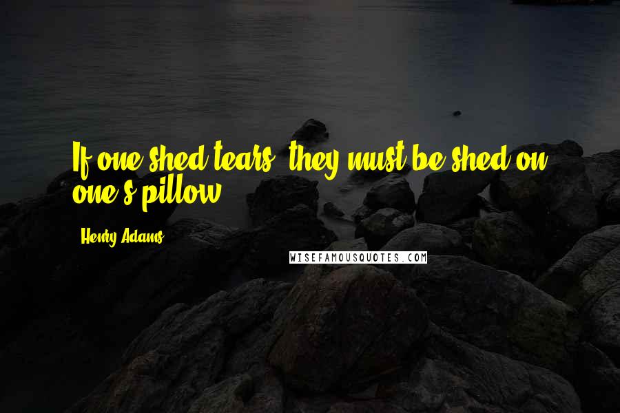 Henry Adams Quotes: If one shed tears, they must be shed on one's pillow.