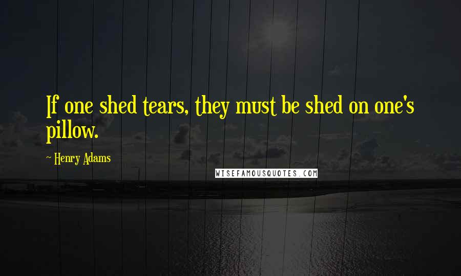 Henry Adams Quotes: If one shed tears, they must be shed on one's pillow.