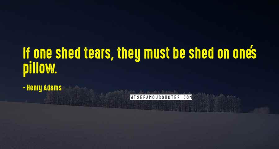 Henry Adams Quotes: If one shed tears, they must be shed on one's pillow.