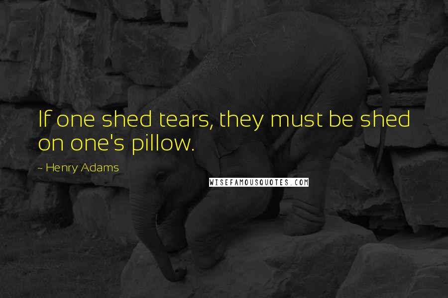 Henry Adams Quotes: If one shed tears, they must be shed on one's pillow.