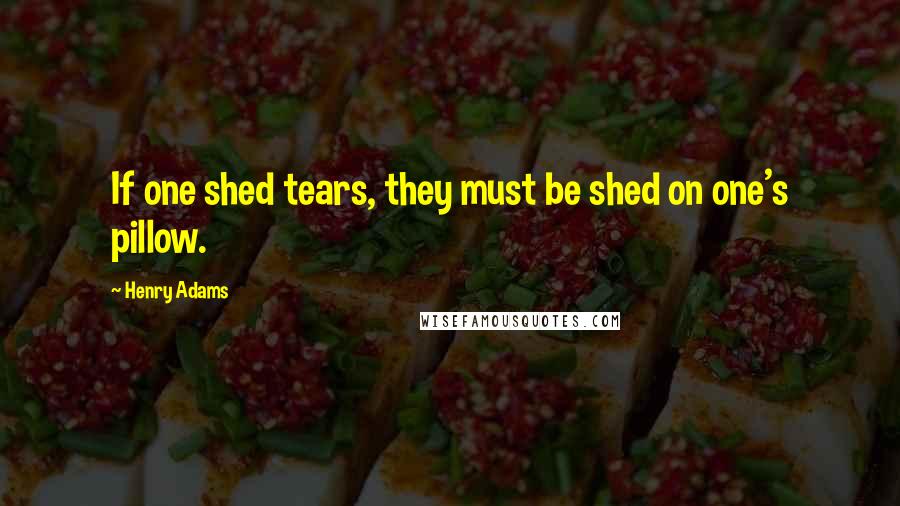 Henry Adams Quotes: If one shed tears, they must be shed on one's pillow.