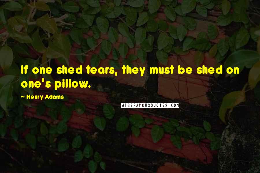 Henry Adams Quotes: If one shed tears, they must be shed on one's pillow.