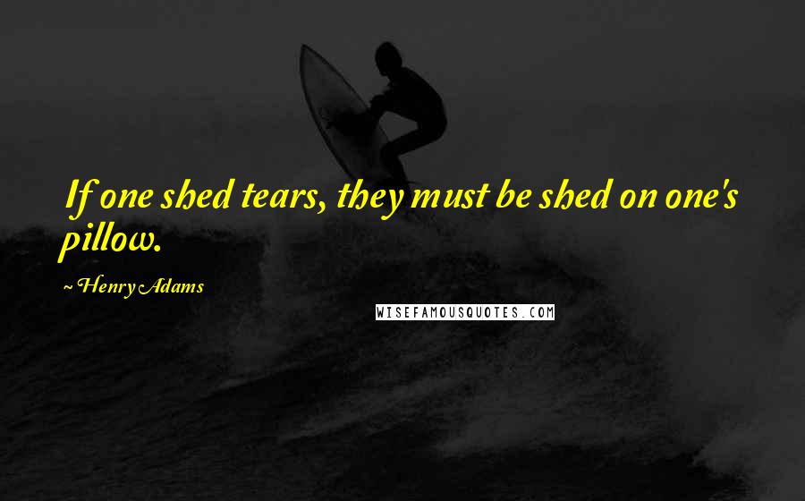 Henry Adams Quotes: If one shed tears, they must be shed on one's pillow.