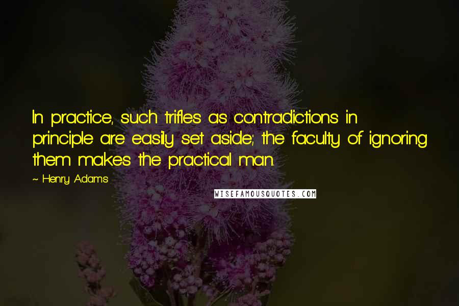 Henry Adams Quotes: In practice, such trifles as contradictions in principle are easily set aside; the faculty of ignoring them makes the practical man.