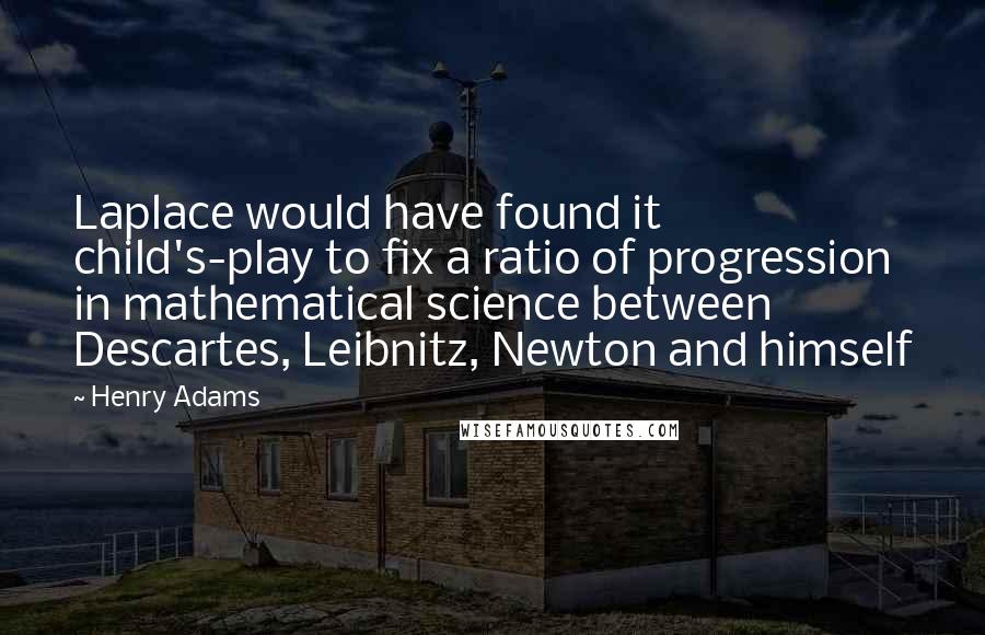 Henry Adams Quotes: Laplace would have found it child's-play to fix a ratio of progression in mathematical science between Descartes, Leibnitz, Newton and himself