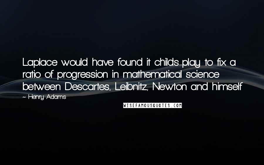 Henry Adams Quotes: Laplace would have found it child's-play to fix a ratio of progression in mathematical science between Descartes, Leibnitz, Newton and himself