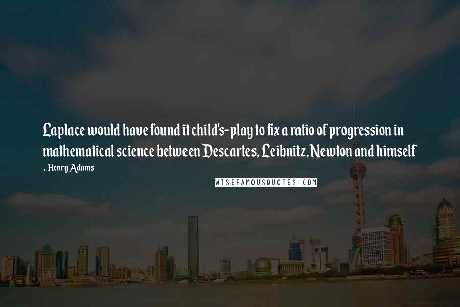 Henry Adams Quotes: Laplace would have found it child's-play to fix a ratio of progression in mathematical science between Descartes, Leibnitz, Newton and himself