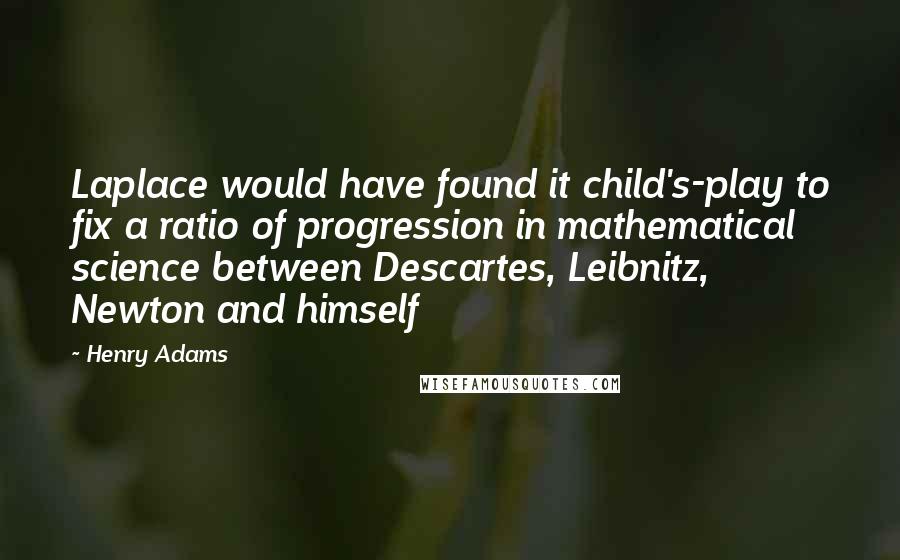 Henry Adams Quotes: Laplace would have found it child's-play to fix a ratio of progression in mathematical science between Descartes, Leibnitz, Newton and himself