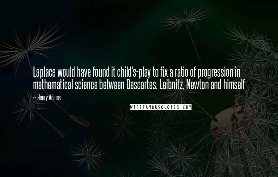 Henry Adams Quotes: Laplace would have found it child's-play to fix a ratio of progression in mathematical science between Descartes, Leibnitz, Newton and himself