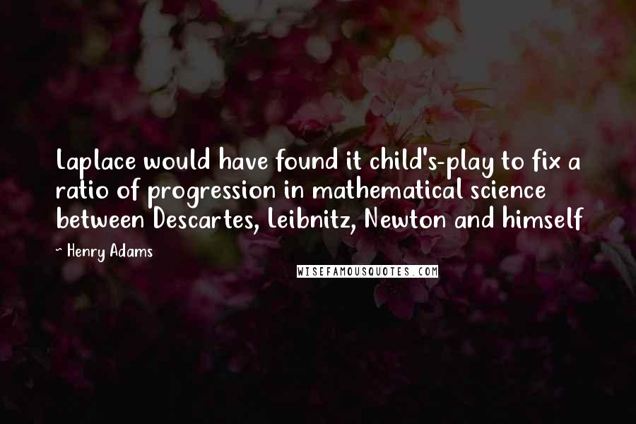 Henry Adams Quotes: Laplace would have found it child's-play to fix a ratio of progression in mathematical science between Descartes, Leibnitz, Newton and himself