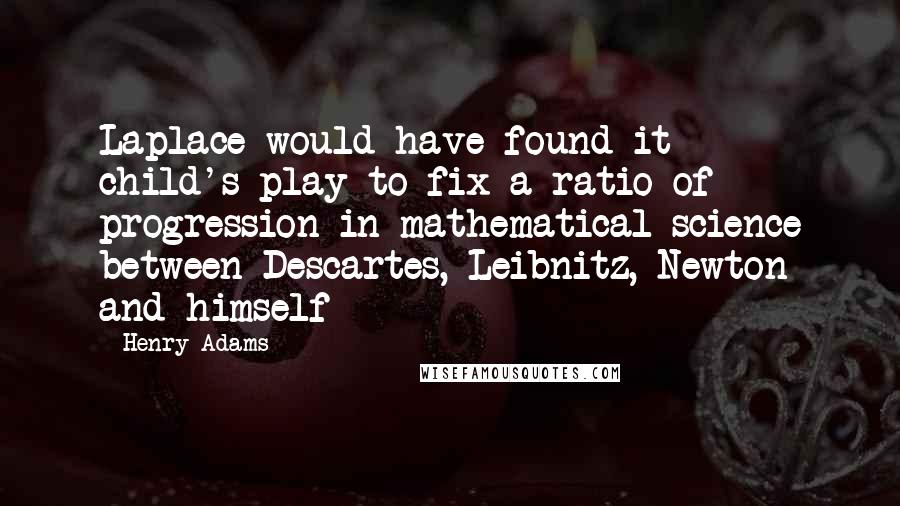 Henry Adams Quotes: Laplace would have found it child's-play to fix a ratio of progression in mathematical science between Descartes, Leibnitz, Newton and himself