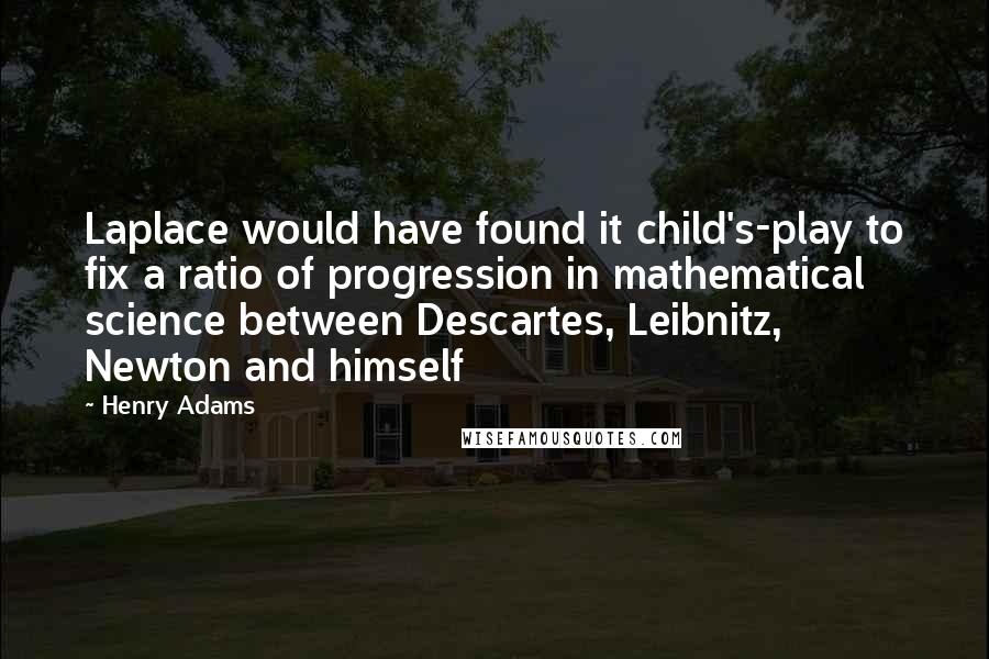 Henry Adams Quotes: Laplace would have found it child's-play to fix a ratio of progression in mathematical science between Descartes, Leibnitz, Newton and himself