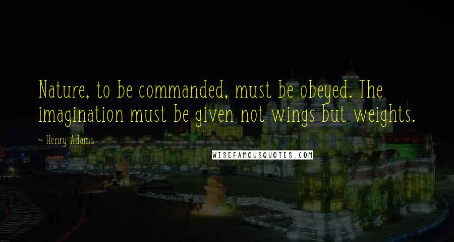 Henry Adams Quotes: Nature, to be commanded, must be obeyed. The imagination must be given not wings but weights.