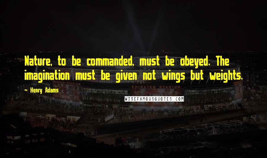 Henry Adams Quotes: Nature, to be commanded, must be obeyed. The imagination must be given not wings but weights.