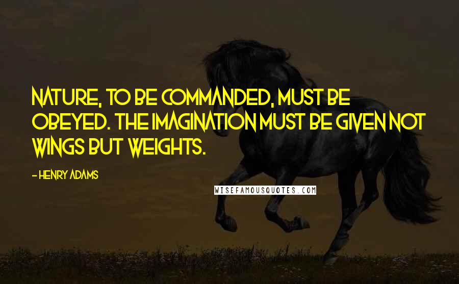 Henry Adams Quotes: Nature, to be commanded, must be obeyed. The imagination must be given not wings but weights.