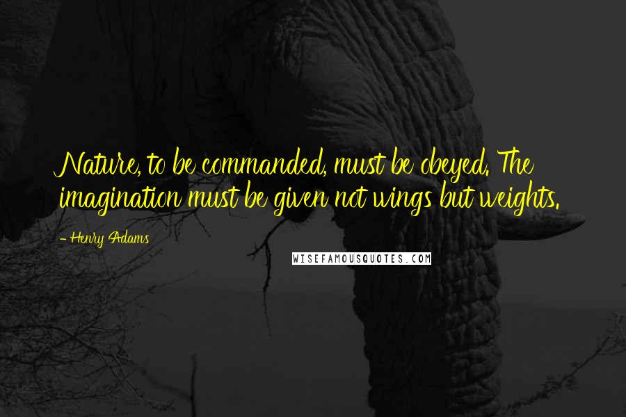 Henry Adams Quotes: Nature, to be commanded, must be obeyed. The imagination must be given not wings but weights.