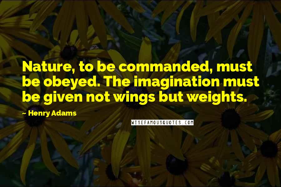 Henry Adams Quotes: Nature, to be commanded, must be obeyed. The imagination must be given not wings but weights.