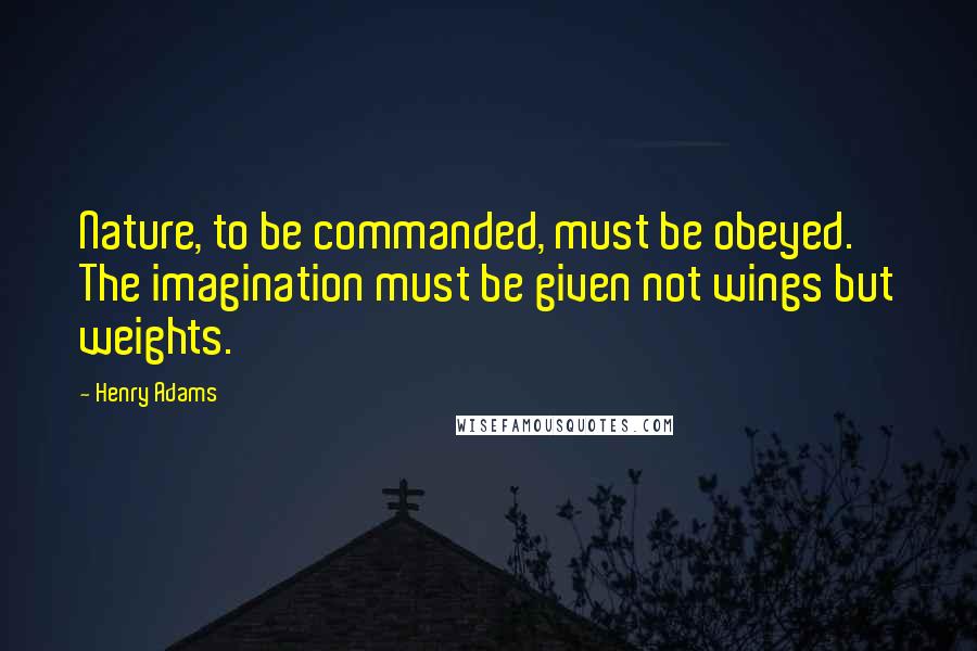 Henry Adams Quotes: Nature, to be commanded, must be obeyed. The imagination must be given not wings but weights.