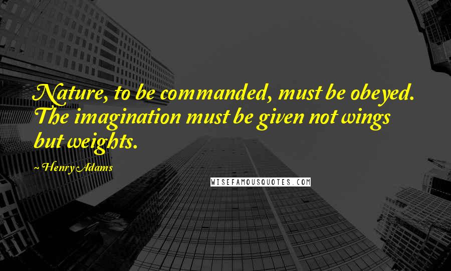 Henry Adams Quotes: Nature, to be commanded, must be obeyed. The imagination must be given not wings but weights.