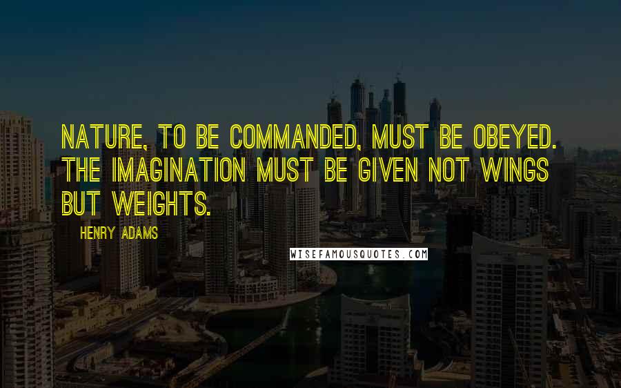 Henry Adams Quotes: Nature, to be commanded, must be obeyed. The imagination must be given not wings but weights.