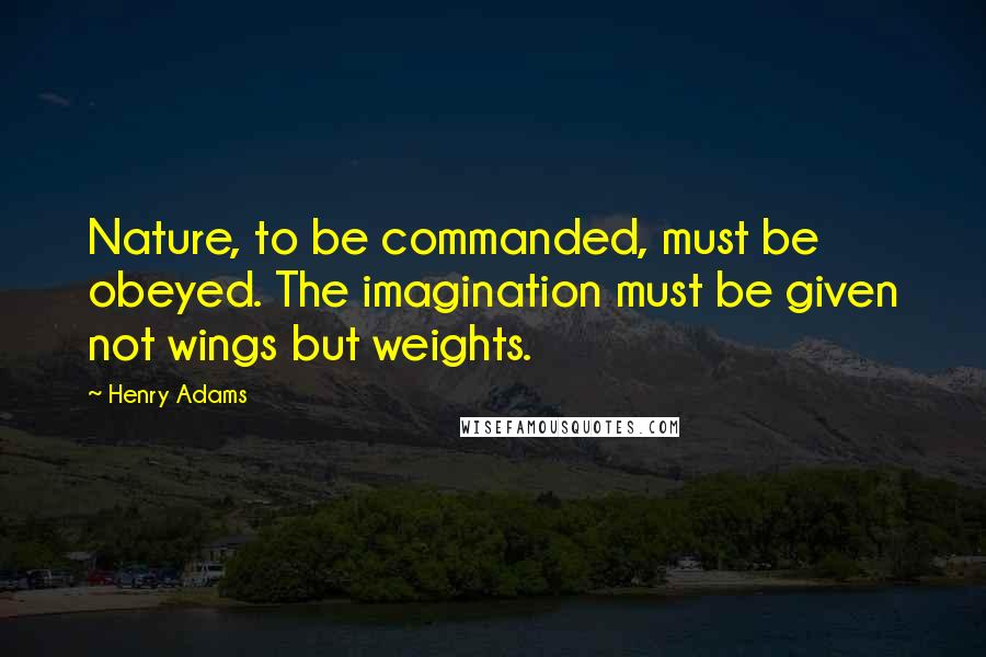 Henry Adams Quotes: Nature, to be commanded, must be obeyed. The imagination must be given not wings but weights.
