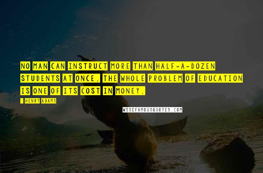 Henry Adams Quotes: No man can instruct more than half-a-dozen students at once. The whole problem of education is one of its cost in money.